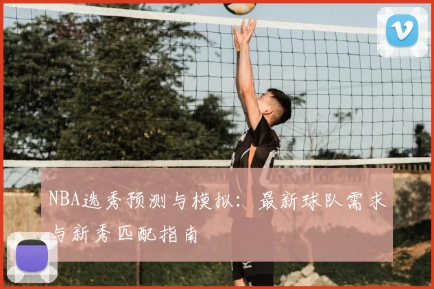 NBA选秀预测与模拟：最新球队需求与新秀匹配指南