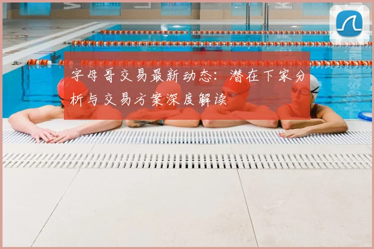 字母哥交易最新动态：潜在下家分析与交易方案深度解读