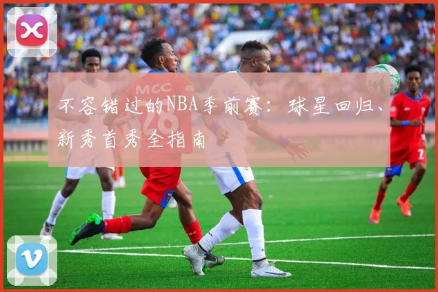 不容错过的NBA季前赛：球星回归、新秀首秀全指南