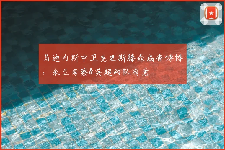 乌迪内斯中卫克里斯滕森成香饽饽，米兰考察&英超两队有意