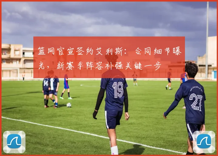 篮网官宣签约艾利斯：合同细节曝光，新赛季阵容补强关键一步