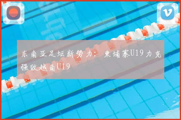 东南亚足坛新势力：柬埔寨U19力克强敌越南U19