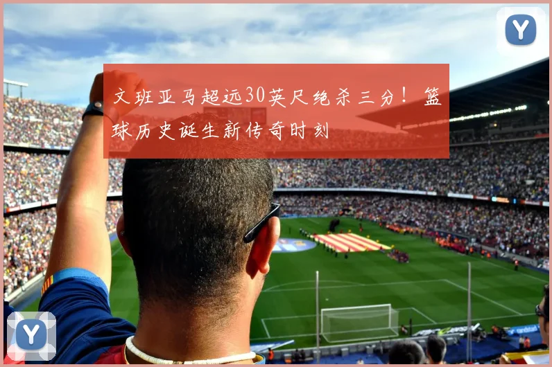 文班亚马超远30英尺绝杀三分！篮球历史诞生新传奇时刻