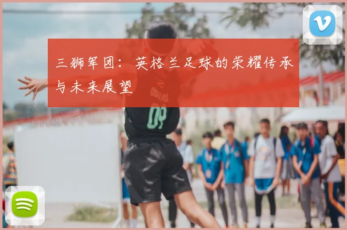 三狮军团：英格兰足球的荣耀传承与未来展望