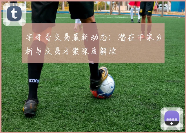 字母哥交易最新动态：潜在下家分析与交易方案深度解读