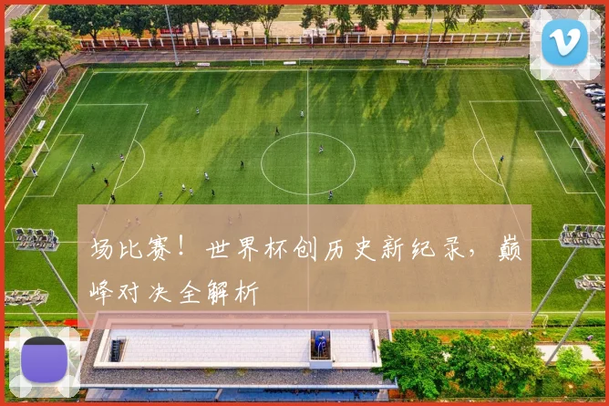 场比赛！世界杯创历史新纪录，巅峰对决全解析