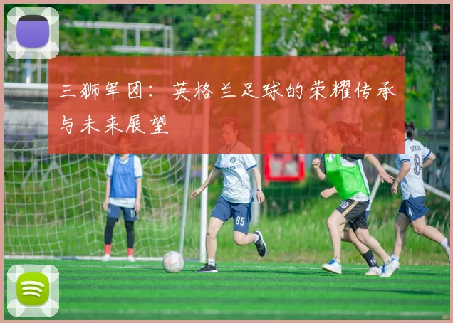 三狮军团：英格兰足球的荣耀传承与未来展望