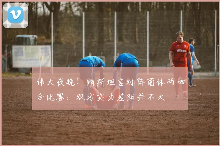伟大夜晚！赖斯坦言对阵葡体两回合比赛，双方实力差距并不大
