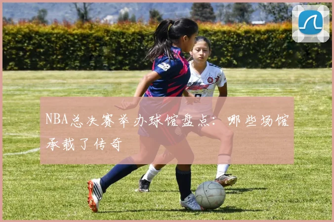 NBA总决赛举办球馆盘点：哪些场馆承载了传奇