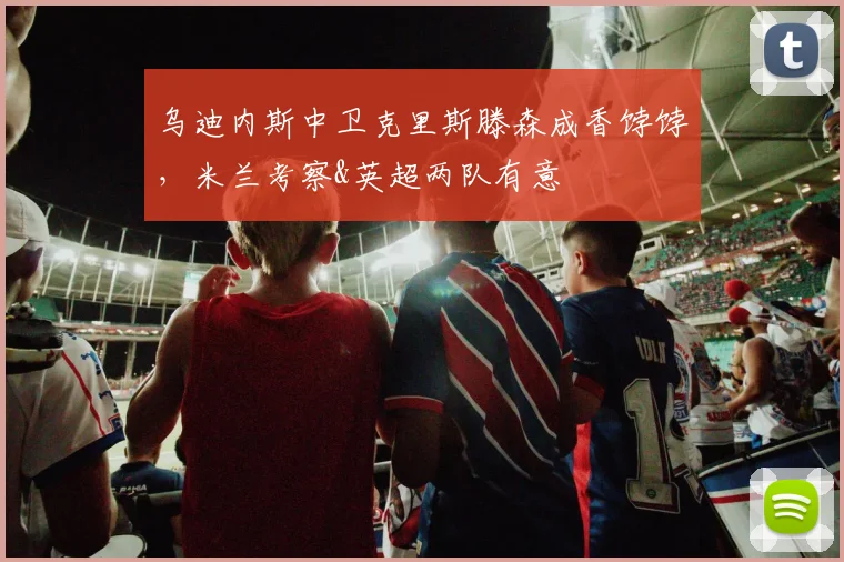 乌迪内斯中卫克里斯滕森成香饽饽，米兰考察&英超两队有意