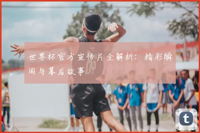 世界杯官方宣传片全解析：精彩瞬间与幕后故事